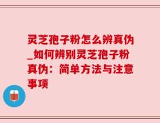 灵芝孢子粉怎么辨真伪_如何辨别灵芝孢子粉真伪：简单方法与注意事项