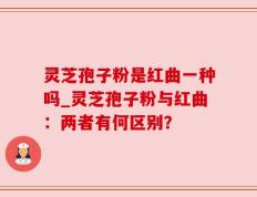 灵芝孢子粉是红曲一种吗_灵芝孢子粉与红曲：两者有何区别？