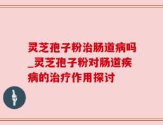 灵芝孢子粉治肠道病吗_灵芝孢子粉对肠道疾病的治疗作用探讨