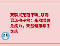 双森灵芝孢子粉_双森灵芝孢子粉：高效增强免疫力，天然健康养生之选