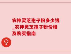 农神灵芝孢子粉多少钱_农神灵芝孢子粉价格及购买指南
