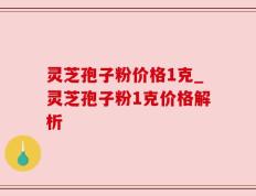 灵芝孢子粉价格1克_灵芝孢子粉1克价格解析