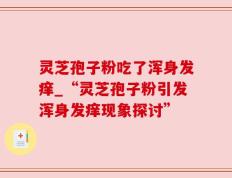 灵芝孢子粉吃了浑身发痒_“灵芝孢子粉引发浑身发痒现象探讨”