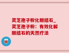 灵芝孢子粉化胆结石_灵芝孢子粉：有效化解胆结石的天然疗法