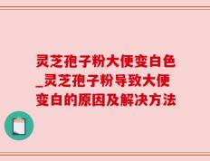 灵芝孢子粉大便变白色_灵芝孢子粉导致大便变白的原因及解决方法