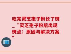 吃完灵芝孢子粉长了斑_“灵芝孢子粉后出现斑点：原因与解决方案”