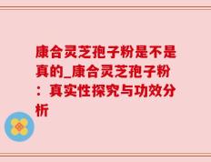 康合灵芝孢子粉是不是真的_康合灵芝孢子粉：真实性探究与功效分析
