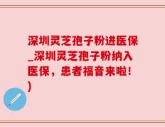 深圳灵芝孢子粉进医保_深圳灵芝孢子粉纳入医保，患者福音来啦！)
