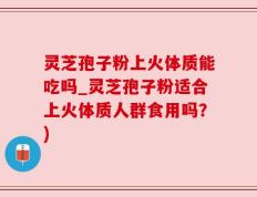 灵芝孢子粉上火体质能吃吗_灵芝孢子粉适合上火体质人群食用吗？)