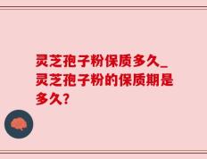 灵芝孢子粉保质多久_灵芝孢子粉的保质期是多久？
