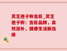 灵芝孢子粉吉巨_灵芝孢子粉：吉巨品牌，高效滋补，健康生活新选择