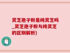 灵芝孢子粉是纯灵芝吗_灵芝孢子粉与纯灵芝的区别解析)