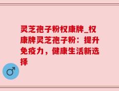 灵芝孢子粉权康牌_权康牌灵芝孢子粉：提升免疫力，健康生活新选择