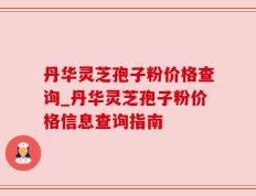 丹华灵芝孢子粉价格查询_丹华灵芝孢子粉价格信息查询指南