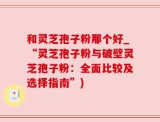 和灵芝孢子粉那个好_“灵芝孢子粉与破壁灵芝孢子粉：全面比较及选择指南”)