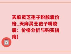 天麻灵芝孢子粉胶囊价格_天麻灵芝孢子粉胶囊：价格分析与购买指南)