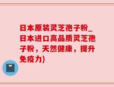 日本原装灵芝孢子粉_日本进口高品质灵芝孢子粉，天然健康，提升免疫力)