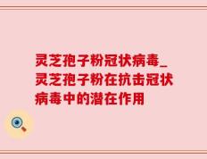 灵芝孢子粉冠状病毒_灵芝孢子粉在抗击冠状病毒中的潜在作用