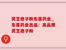 灵芝孢子粉东莲药业_东莲药业出品：高品质灵芝孢子粉