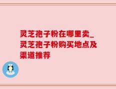 灵芝孢子粉在哪里卖_灵芝孢子粉购买地点及渠道推荐