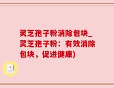 灵芝孢子粉消除包块_灵芝孢子粉：有效消除包块，促进健康)