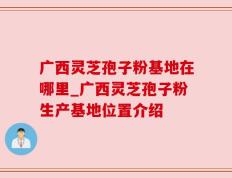 广西灵芝孢子粉基地在哪里_广西灵芝孢子粉生产基地位置介绍