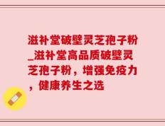 滋补堂破壁灵芝孢子粉_滋补堂高品质破壁灵芝孢子粉，增强免疫力，健康养生之选