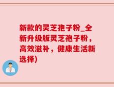 新款的灵芝孢子粉_全新升级版灵芝孢子粉，高效滋补，健康生活新选择)
