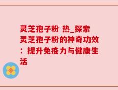 灵芝孢子粉 热_探索灵芝孢子粉的神奇功效：提升免疫力与健康生活