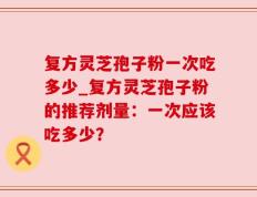 复方灵芝孢子粉一次吃多少_复方灵芝孢子粉的推荐剂量：一次应该吃多少？