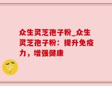 众生灵芝孢子粉_众生灵芝孢子粉：提升免疫力，增强健康