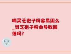 喝灵芝孢子粉容易困么_灵芝孢子粉会导致困倦吗？