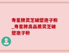 寿星牌灵芝破壁孢子粉_寿星牌高品质灵芝破壁孢子粉