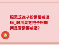 服灵芝孢子粉需要戒酒吗_服用灵芝孢子粉期间是否需要戒酒？