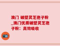 澳门 破壁灵芝孢子粉_澳门优质破壁灵芝孢子粉：高效吸收
