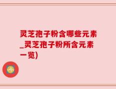 灵芝孢子粉含哪些元素_灵芝孢子粉所含元素一览)