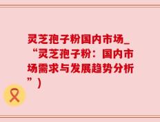 灵芝孢子粉国内市场_“灵芝孢子粉：国内市场需求与发展趋势分析”)