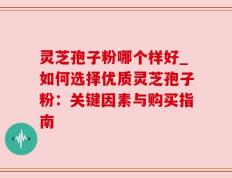 灵芝孢子粉哪个样好_如何选择优质灵芝孢子粉：关键因素与购买指南