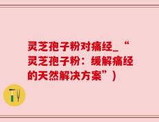 灵芝孢子粉对痛经_“灵芝孢子粉：缓解痛经的天然解决方案”)