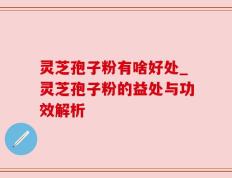 灵芝孢子粉有啥好处_灵芝孢子粉的益处与功效解析