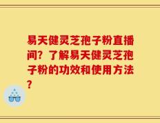 易天健灵芝孢子粉直播间？了解易天健灵芝孢子粉的功效和使用方法？