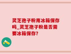 灵芝孢子粉用冰箱保存吗_灵芝孢子粉是否需要冰箱保存？