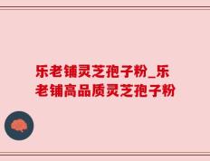 乐老铺灵芝孢子粉_乐老铺高品质灵芝孢子粉
