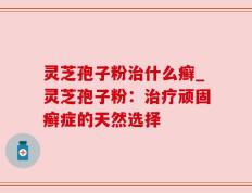 灵芝孢子粉治什么癣_灵芝孢子粉：治疗顽固癣症的天然选择