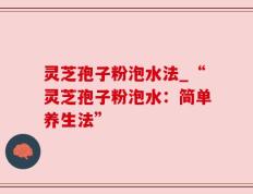 灵芝孢子粉泡水法_“灵芝孢子粉泡水：简单养生法”