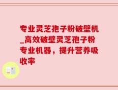 专业灵芝孢子粉破壁机_高效破壁灵芝孢子粉专业机器，提升营养吸收率