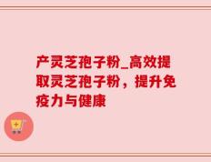 产灵芝孢子粉_高效提取灵芝孢子粉，提升免疫力与健康