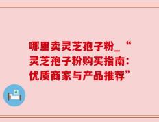 哪里卖灵芝孢子粉_“灵芝孢子粉购买指南：优质商家与产品推荐”