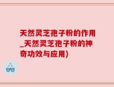 天然灵芝孢子粉的作用_天然灵芝孢子粉的神奇功效与应用)