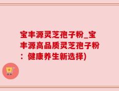 宝丰源灵芝孢子粉_宝丰源高品质灵芝孢子粉：健康养生新选择)